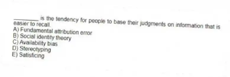 ________ is the tendency for people to base their judgments on information that is easier to recall.
A) Fundamental attribution error
B) Social identity theory
C) Availability bias
D) Stereotyping
E) Satisficing
