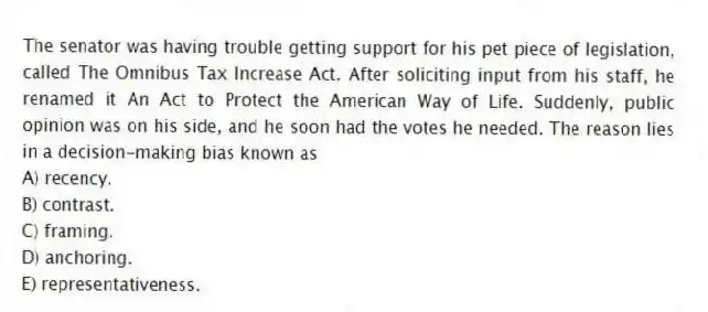 The senator was having trouble getting support for his pet piece of legislation, called The Omnibus Tax Increase Act. After soliciting input from his staff, he renamed it An Act to Protect the American Way of Life. Suddenly, public opinion was on his side, and he soon had the votes he needed. The reason lies in a decision-making bias known as
A) recency.
B) contrast.
C) framing.
D) anchoring.
E) representativeness.