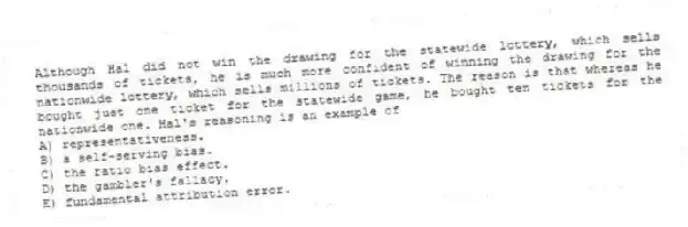 Although Hal did not win the drawing for the statewide lottery, which sells thousands of tickets, he is much more confident of winning the drawing for the nationwide lottery, which sells millions of tickets. The reason is that whereas he bought just one ticket for the statewide game, he bought ten tickets for the nationwide one. Hal's reasoning is an example of
A) representativeness.
B) a self-serving bias.
C) the ratio bias effect.
D) the gambler's fallacy.
E) fundamental attribution error.