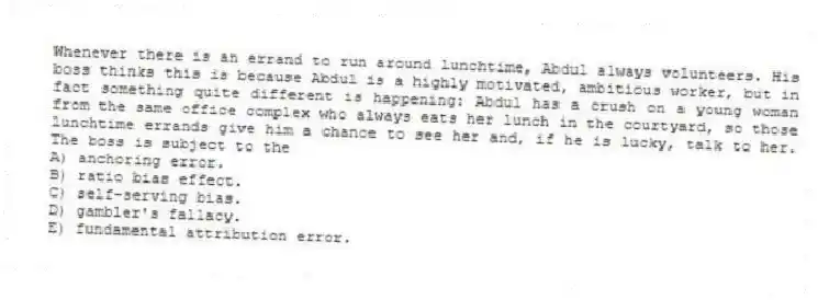 Whenever there is an errand to run around lunchtime, Abdul always volunteers. His boss thinks this is because Abdul is a highly motivated, ambitious worker, but in fact something quite different is happening: Abdul has a crush on a young woman from the same office complex who always eats her lunch in the courtyard, so those lunchtime errands give him a chance to see her and, if he is lucky, talk to her. The boss is subject to the
A) anchoring error.
B) ratio bias effect.
C) self-serving bias.
D) gambler's fallacy.
E) fundamental attribution error.