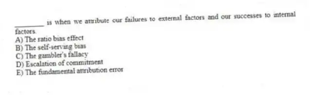 ________ is when we attribute our failures to external factors and our successes to internal factors.
A) The ratio bias effect
B) The self-serving bias
C) The gambler's fallacy
D) Escalation of commitment
E) The fundamental attribution error