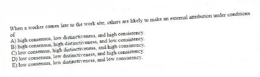 When a worker comes late to the work site, others are likely to make an external attribution under conditions of
A) high consensus, low distinctiveness, and high consistency.
B) high consensus, high distinctiveness, and low consistency.
C) low consensus, high distinctiveness, and high consistency.
D) low consensus, low distinctiveness, and high consistency.
E) low consensus, low distinctiveness, and low consistency.