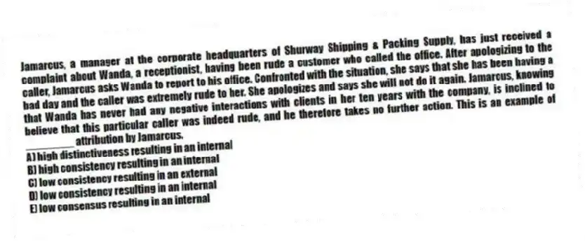Jamarcus, a manager at the corporate headquarters of Shurway Shipping & Packing Supply, has just received a complaint about Wanda, a receptionist, having been rude a customer who called the office. After apologizing to the caller, Jamarcus asks Wanda to report to his office. Confronted with the situation, she says that she has been having a bad day and the caller was extremely rude to her. She apologizes and says she will not do it again. Jamarcus, knowing that Wanda has never had any negative interactions with clients in her ten years with the company, is inclined to believe that this particular caller was indeed rude, and he therefore takes no further action. This is an example of ________ attribution by Jamarcus.
A) high distinctiveness resulting in an internal
B) high consistency resulting in an internal
C) low consistency resulting in an external
D) low consistency resulting in an internal
E) low consensus resulting in an internal
