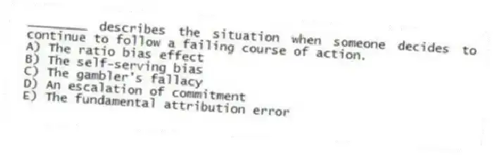 ________ describes the situation when someone decides to continue to follow a failing course of action.
A) The ratio bias effect
B) The self-serving bias
C) The gambler's fallacy
D) An escalation of commitment
E) The fundamental attribution error