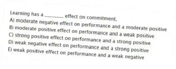 Learning has a ________ effect on commitment.
A) moderate negative effect on performance and a moderate positive
B) moderate positive effect on performance and a weak positive
C) strong positive effect on performance and a strong positive
D) weak negative effect on performance and a strong positive
E) weak positive effect on performance and a weak negative