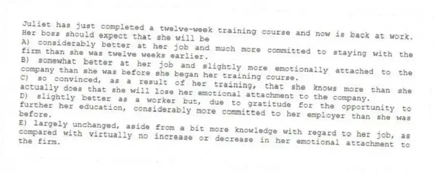Juliet has just completed a twelve-week training course and now is back at work. Her boss should expect that she will be
A) considerably better at her job and much more committed to staying with the firm than she was twelve weeks earlier.
B) somewhat better at her job and slightly more emotionally attached to the company than she was before she began her training course.
C) so convinced, as a result of her training, that she knows more than she actually does that she will lose her emotional attachment to the company.
D) slightly better as a worker but, due to gratitude for the opportunity to further her education, considerably more committed to her employer than she was before.
E) largely unchanged, aside from a bit more knowledge with regard to her job, as compared with virtually no increase or decrease in her emotional attachment to the firm.