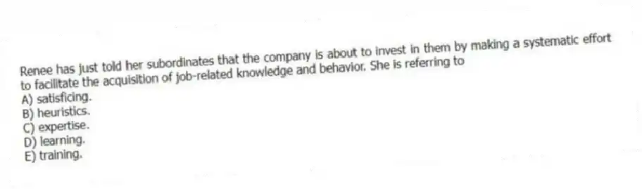 Renee has just told her subordinates that the company is about to invest in them by making a systematic effort to facilitate the acquisition of job-related knowledge and behavior. She is referring to
A) satisficing.
B) heuristics.
C) expertise.
D) learning.
E) training.