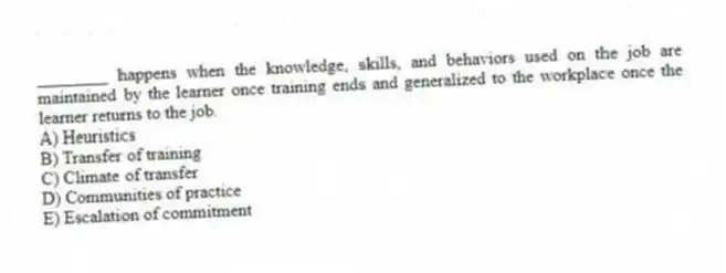 ________ happens when the knowledge, skills, and behaviors used on the job are maintained by the learner once training ends and generalized to the workplace once the learner returns to the job.
A) Heuristics
B) Transfer of training
C) Climate of transfer
D) Communities of practice
E) Escalation of commitment