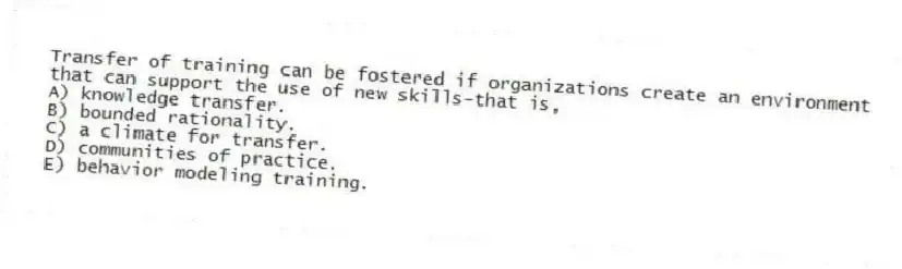 Transfer of training can be fostered if organizations create an environment that can support the use of new skills-that is,
A) knowledge transfer.
B) bounded rationality.
C) a climate for transfer.
D) communities of practice.
E) behavior modeling training.