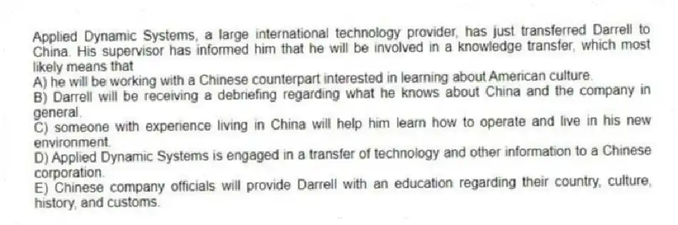 Applied Dynamic Systems, a large international technology provider, has just transferred Darrell to China. His supervisor has informed him that he will be involved in a knowledge transfer, which most likely means that
A) he will be working with a Chinese counterpart interested in learning about American culture.
B) Darrell will be receiving a debriefing regarding what he knows about China and the company in general.
C) someone with experience living in China will help him learn how to operate and live in his new environment.
D) Applied Dynamic Systems is engaged in a transfer of technology and other information to a Chinese corporation.
E) Chinese company officials will provide Darrell with an education regarding their country, culture, history, and customs.