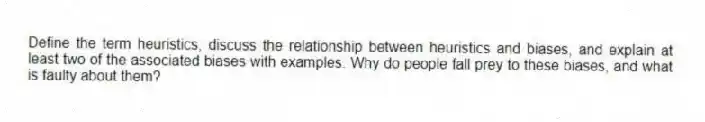 Define the term heuristics, discuss the relationship between heuristics and biases, and explain at least two of the associated biases with examples. Why do people fall prey to these biases, and what is faulty about them?