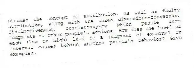 Discuss the concept of attribution, as well as faulty attribution, along with the three dimensions-consensus, distinctiveness, consistency-by which people form judgments of other people's actions. How does the level of each (low or high) lead to a judgment of external or internal causes behind another person's behavior? Give examples.