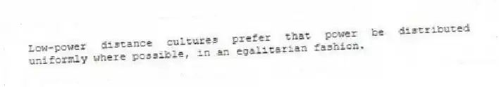 Low-power distance cultures prefer that power be distributed uniformly where possible, in an egalitarian fashion.