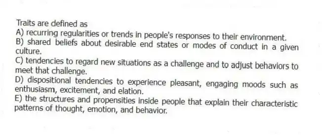 Traits are defined as
A) recurring regularities or trends in people's responses to their environment.
B) shared beliefs about desirable end states or modes of conduct in a given culture.
C) tendencies to regard new situations as a challenge and to adjust behaviors to meet that challenge.
D) dispositional tendencies to experience pleasant, engaging moods such as enthusiasm, excitement, and elation.
E) the structures and propensities inside people that explain their characteristic patterns of thought, emotion, and behavior.