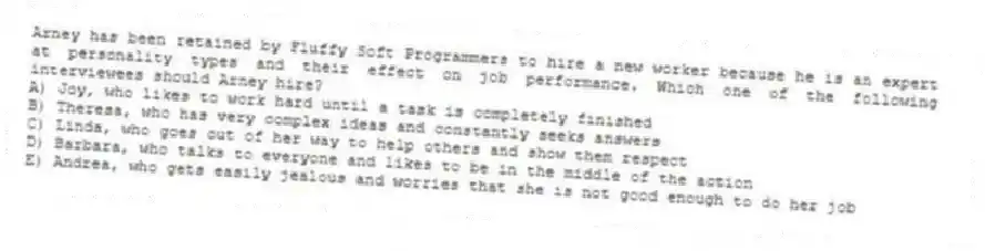 Arney has been retained by Fluffy Soft Programmers to hire a new worker because he is an expert at personality types and their effect on job performance. Which one of the following interviewees should Arney hire?
A) Joy, who likes to work hard until a task is completely finished
B) Theresa, who has very complex ideas and constantly seeks answers
C) Linda, who goes out of her way to help others and show them respect
D) Barbara, who talks to everyone and likes to be in the middle of the action
E) Andrea, who gets easily jealous and worries that she is not good enough to do her job