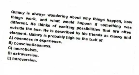 Quincy is always wondering about why things happen, how things work, and what would happen if something was different. He thinks of exciting possibilities that are often outside the box. He is described by his friends as classy and eloquent. Quincy is probably high on the trait of
A) openness to experience.
B) conscientiousness.
C) neuroticism.
D) extraversion.
E) introversion.