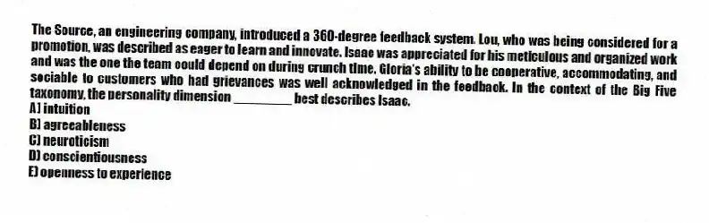 The Source, an engineering company, introduced a 360-degree feedback system. Lou, who was being considered for a promotion, was described as eager to learn and innovate. Isaac was appreciated for his meticulous and organized work and was the one the team could depend on during crunch time. Gloria's ability to be cooperative, accommodating, and sociable to customers who had grievances was well acknowledged in the feedback. In the context of the Big Five taxonomy, the personality dimension ________ best describes Isaac.
A) intuition
B) agreeableness
C) neuroticism
D) conscientiousness
E) openness to experience
