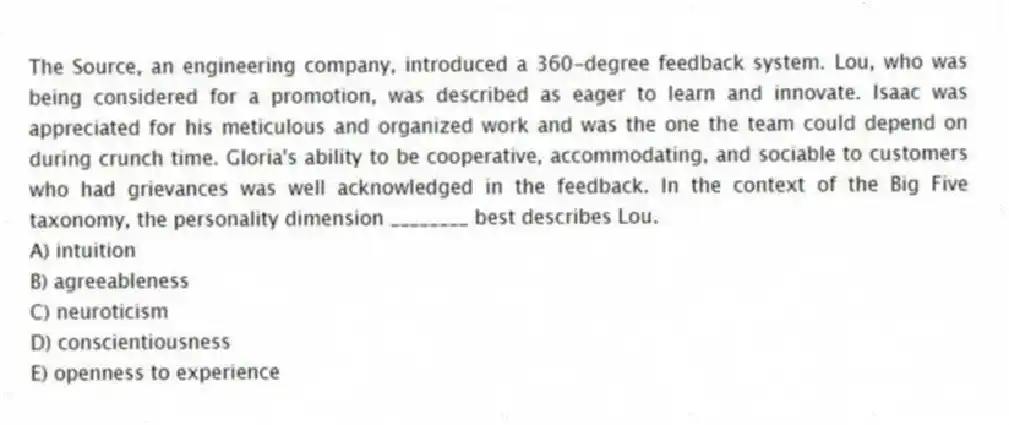 The Source, an engineering company, introduced a 360-degree feedback system. Lou, who was being considered for a promotion, was described as eager to learn and innovate. Isaac was appreciated for his meticulous and organized work and was the one the team could depend on during crunch time. Gloria's ability to be cooperative, accommodating, and sociable to customers who had grievances was well acknowledged in the feedback. In the context of the Big Five taxonomy, the personality dimension ________ best describes Lou.
A) intuition
B) agreeableness
C) neuroticism
D) conscientiousness
E) openness to experience