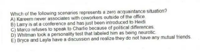 Which of the following scenarios represents a zero acquaintance situation?
A) Kareem never associates with coworkers outside of the office.
B) Larry is at a conference and has just been introduced to Heidi.
C) Marco refuses to speak to Charlie because of political differences.
D) Whitman took a personality test that labeled him as being neurotic.
E) Bryce and Layla have a discussion and realize they do not have any mutual friends.