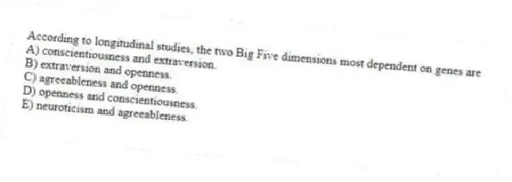 According to longitudinal studies, the two Big Five dimensions most dependent on genes are
A) conscientiousness and extraversion.
B) extraversion and openness.
C) agreeableness and openness.
D) openness and conscientiousness.
E) neuroticism and agreeableness.