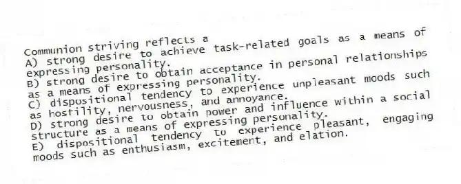 Communion striving reflects a
A) strong desire to achieve task-related goals as a means of expressing personality.
B) strong desire to obtain acceptance in personal relationships as a means of expressing personality.
C) dispositional tendency to experience unpleasant moods such as hostility, nervousness, and annoyance.
D) strong desire to obtain power and influence within a social structure as a means of expressing personality.
E) dispositional tendency to experience pleasant, engaging moods such as enthusiasm, excitement, and elation.