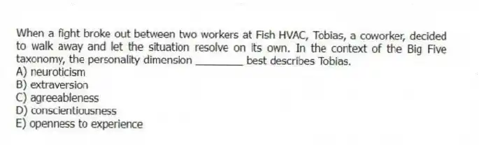 When a fight broke out between two workers at Fish HVAC, Tobias, a coworker, decided to walk away and let the situation resolve on its own. In the context of the Big Five taxonomy, the personality dimension ________ best describes Tobias.
A) neuroticism
B) extraversion
C) agreeableness
D) conscientiousness
E) openness to experience