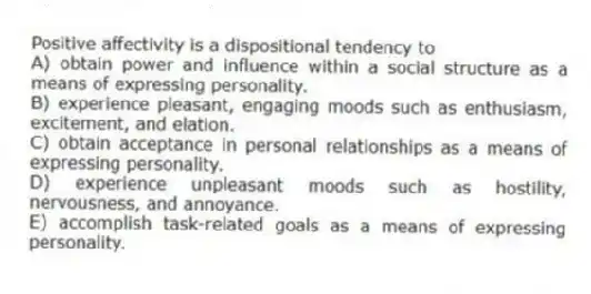 Positive affectivity is a dispositional tendency to
A) obtain power and influence within a social structure as a means of expressing personality.
B) experience pleasant, engaging moods such as enthusiasm, excitement, and elation.
C) obtain acceptance in personal relationships as a means of expressing personality.
D) experience unpleasant moods such as hostility, nervousness, and annoyance.
E) accomplish task-related goals as a means of expressing personality.
