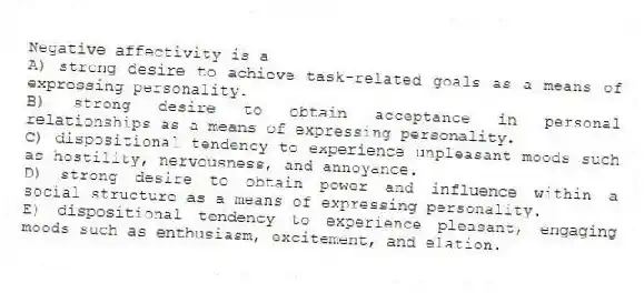Negative affectivity is a
A) strong desire to achieve task-related goals as a means of expressing personality.
B) strong desire to obtain acceptance in personal relationships as a means of expressing personality.
C) dispositional tendency to experience unpleasant moods such as hostility, nervousness, and annoyance.
D) strong desire to obtain power and influence within a social structure as a means of expressing personality.
E) dispositional tendency to experience pleasant, engaging moods such as enthusiasm, excitement, and elation.