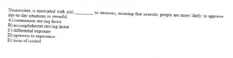 Neuroticism is associated with a(n) ________ to stressors, meaning that neurotic people are more likely to appraise day-to-day situations as stressful.
A) communion striving factor
B) accomplishment striving factor
C) differential exposure
D) openness to experience
E) locus of control