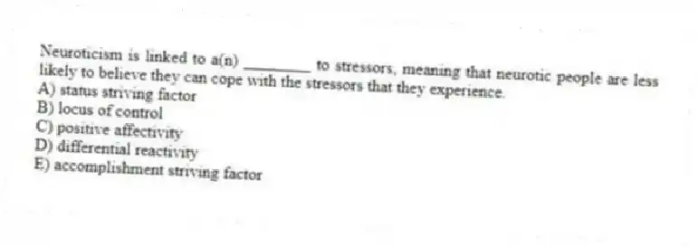 Neuroticism is linked to a(n) ________ to stressors, meaning that neurotic people are less likely to believe they can cope with the stressors that they experience.
A) status striving factor
B) locus of control
C) positive affectivity
D) differential reactivity
E) accomplishment striving factor