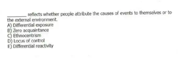 ________ reflects whether people attribute the causes of events to themselves or to the external environment.
A) Differential exposure
B) Zero acquaintance
C) Ethnocentrism
D) Locus of control
E) Differential reactivity