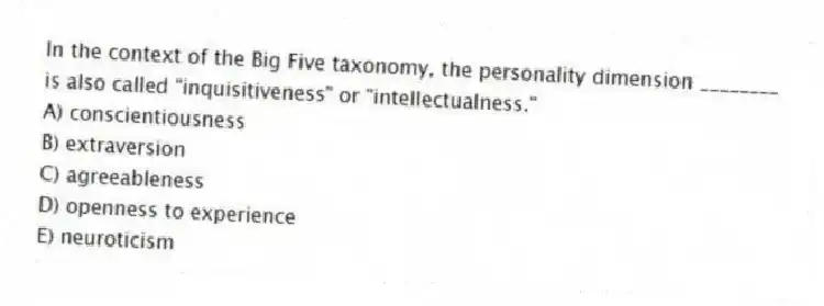 In the context of the Big Five taxonomy, the personality dimension ________ is also called "inquisitiveness" or "intellectualness."
A) conscientiousness
B) extraversion
C) agreeableness
D) openness to experience
E) neuroticism