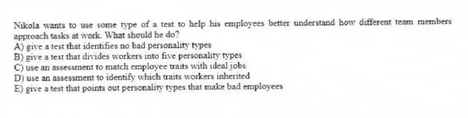 Nikola wants to use some type of a test to help his employees better understand how different team members approach tasks at work. What should he do?
A) give a test that identifies no bad personality types
B) give a test that divides workers into five personality types
C) use an assessment to match employee traits with ideal jobs
D) use an assessment to identify which traits workers inherited
E) give a test that points out personality types that make bad employees