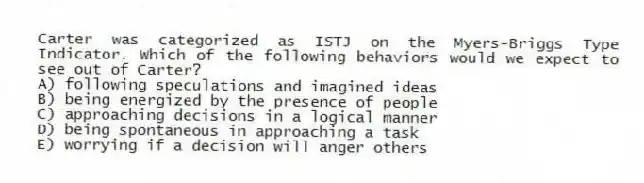 Carter was categorized as ISTJ on the Myers-Briggs Type Indicator. Which of the following behaviors would we expect to see out of Carter?
A) following speculations and imagined ideas
B) being energized by the presence of people
C) approaching decisions in a logical manner
D) being spontaneous in approaching a task
E) worrying if a decision will anger others