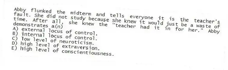 Abby flunked the midterm and tells everyone it is the teacher's fault. She did not study because she knew it would just be a waste of time. After all, she knew the "teacher had it in for her." Abby demonstrates a(n)
A) external locus of control.
B) internal locus of control.
C) low level of neuroticism.
D) high level of extraversion.
E) high level of conscientiousness.