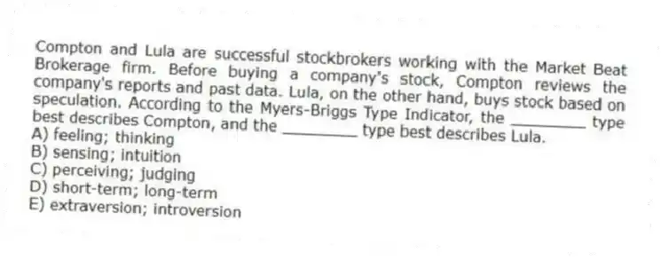 Compton and Lula are successful stockbrokers working with the Market Beat Brokerage firm. Before buying a company's stock, Compton reviews the company's reports and past data. Lula, on the other hand, buys stock based on speculation. According to the Myers-Briggs Type Indicator, the ________ type best describes Compton, and the ________ type best describes Lula.
A) feeling; thinking
B) sensing; intuition
C) perceiving; judging
D) short-term; long-term
E) extraversion; introversion