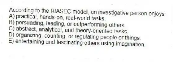 According to the RIASEC model, an investigative person enjoys
A) practical, hands-on, real-world tasks.
B) persuading, leading, or outperforming others.
C) abstract, analytical, and theory-oriented tasks.
D) organizing, counting, or regulating people or things.
E) entertaining and fascinating others using imagination.