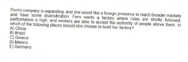 Fern's company is expanding, and she would like a foreign presence to reach broader markets and have some diversification. Fern wants a factory where rules are strictly followed, performance is high, and workers are able to accept the authority of people above them. In which of the following places should she choose to build her factory?
A) China
B) Brazil
C) Greece
D) Mexico
E) Germany