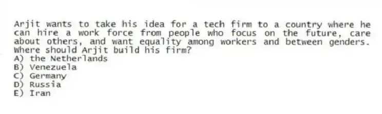 Arjit wants to take his idea for a tech firm to a country where he can hire a work force from people who focus on the future, care about others, and want equality among workers and between genders. Where should Arjit build his firm?
A) the Netherlands
B) Venezuela
C) Germany
D) Russia
E) Iran