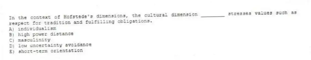 In the context of Hofstede's dimensions, the cultural dimension ________ stresses values such as respect for tradition and fulfilling obligations.
A) individualism
B) high power distance
C) masculinity
D) low uncertainty avoidance
E) short-term orientation