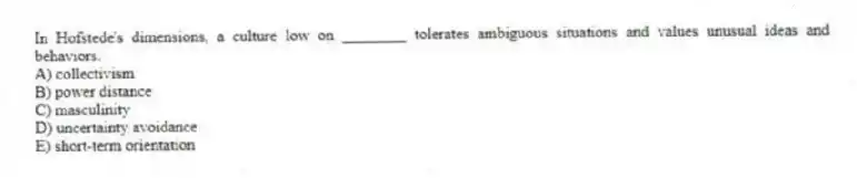 In Hofstede's dimensions, a culture low on ________ tolerates ambiguous situations and values unusual ideas and behaviors.
A) collectivism
B) power distance
C) masculinity
D) uncertainty avoidance
E) short-term orientation