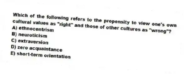 Which of the following refers to the propensity to view one's own cultural values as "right" and those of other cultures as "wrong"?
A) ethnocentrism
B) neuroticism
C) extraversion
D) zero acquaintance
E) short-term orientation