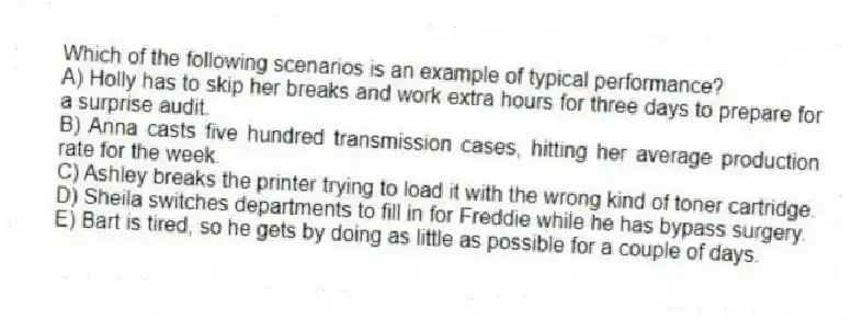 Which of the following scenarios is an example of typical performance?
A) Holly has to skip her breaks and work extra hours for three days to prepare for a surprise audit.
B) Anna casts five hundred transmission cases, hitting her average production rate for the week.
C) Ashley breaks the printer trying to load it with the wrong kind of toner cartridge.
D) Sheila switches departments to fill in for Freddie while he has bypass surgery.
E) Bart is tired, so he gets by doing as little as possible for a couple of days.