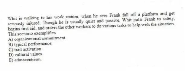 Whit is walking to his work station, when he sees Frank fall off a platform and get seriously injured. Though he is usually quiet and passive, Whit pulls Frank to safety, begins first aid, and orders the other workers to do various tasks to help with the situation. This scenario exemplifies
A) organizational commitment.
B) typical performance.
C) trait activation.
D) cultural values.
E) ethnocentrism.