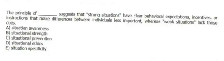 The principle of ________ suggests that "strong situations" have clear behavioral expectations, incentives, or instructions that make differences between individuals less important, whereas "weak situations" lack those cues.
A) situation awareness
B) situational strength
C) situational prevention
D) situational ethics
E) situation specificity