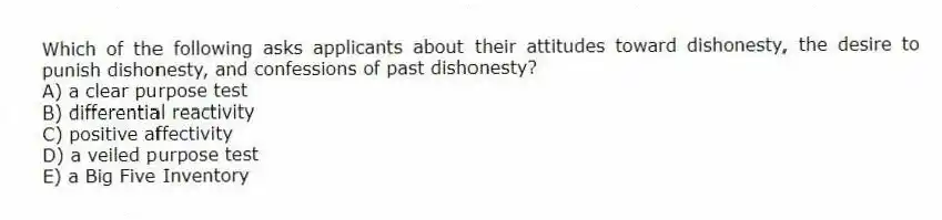Which of the following asks applicants about their attitudes toward dishonesty, the desire to punish dishonesty, and confessions of past dishonesty?
A) a clear purpose test
B) differential reactivity
C) positive affectivity
D) a veiled purpose test
E) a Big Five Inventory