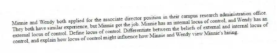 Minnie and Wendy both applied for the associate director position in their campus research administration office. They both have similar experience, but Minnie got the job. Minnie has an internal locus of control, and Wendy has an external locus of control. Define locus of control. Differentiate between the beliefs of external and internal locus of control, and explain how locus of control might influence how Minnie and Wendy view Minnie's hiring.