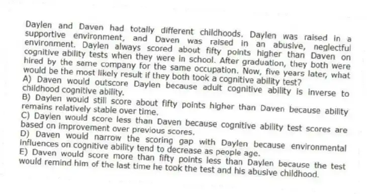 Daylen and Daven had totally different childhoods. Daylen was raised in a supportive environment, and Daven was raised in an abusive, neglectful environment. Daylen always scored about fifty points higher than Daven on cognitive ability tests when they were in school. After graduation, they both were hired by the same company for the same occupation. Now, five years later, what would be the most likely result if they both took a cognitive ability test?
A) Daven would outscore Daylen because adult cognitive ability is inverse to childhood cognitive ability.
B) Daylen would still score about fifty points higher than Daven because ability remains relatively stable over time.
C) Daylen would score less than Daven because cognitive ability test scores are based on improvement over previous scores.
D) Daven would narrow the scoring gap with Daylen because environmental influences on cognitive ability tend to decrease as people age.
E) Daven would score more than fifty points less than Daylen because the test would remind him of the last time he took the test and his abusive childhood.
