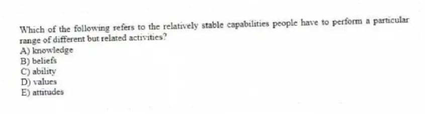 Which of the following refers to the relatively stable capabilities people have to perform a particular range of different but related activities?
A) knowledge
B) beliefs
C) ability
D) values
E) attitudes