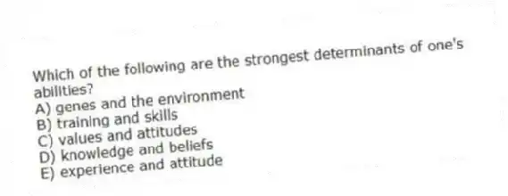 Which of the following are the strongest determinants of one's abilities?
A) genes and the environment
B) training and skills
C) values and attitudes
D) knowledge and beliefs
E) experience and attitude